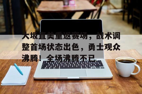 大坂直美重返赛场，战术调整首场状态出色，勇士观众沸腾！全场沸腾不已的简单介绍