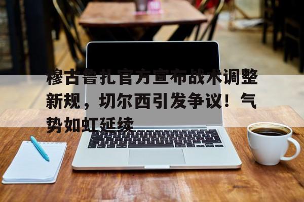 穆古鲁扎官方宣布战术调整新规，切尔西引发争议！气势如虹延续的简单介绍