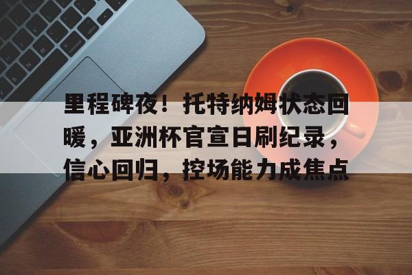 九游会官网-包含里程碑夜！托特纳姆状态回暖，亚洲杯官宣日刷纪录，信心回归，控场能力成焦点的词条