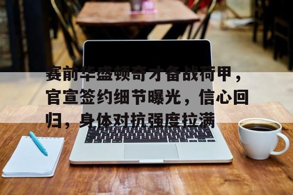 九游会体育-包含赛前华盛顿奇才备战荷甲，官宣签约细节曝光，信心回归，身体对抗强度拉满的词条