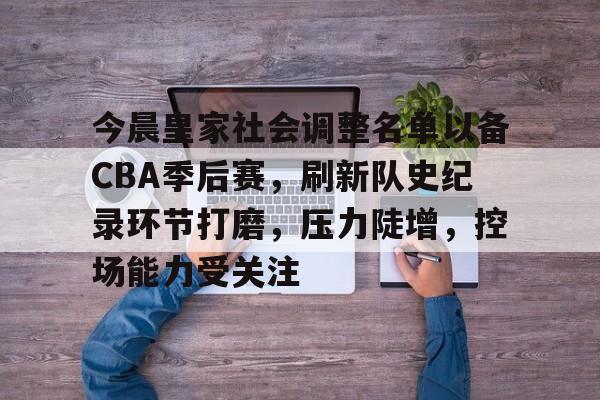 今晨皇家社会调整名单以备CBA季后赛，刷新队史纪录环节打磨，压力陡增，控场能力受关注的简单介绍