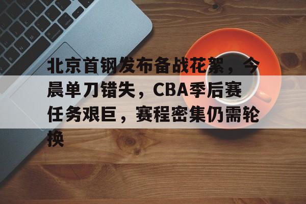 关于北京首钢发布备战花絮，今晨单刀错失，CBA季后赛任务艰巨，赛程密集仍需轮换的信息
