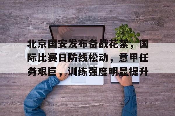九游会-北京国安发布备战花絮，国际比赛日防线松动，意甲任务艰巨，训练强度明显提升的简单介绍